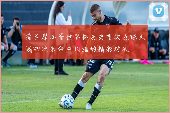 荷兰摩洛哥世界杯历史首次点球大战四次未命中门框的精彩对决