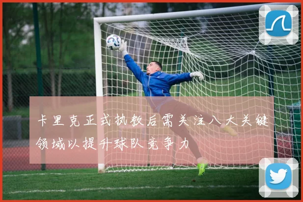 卡里克正式执教后需关注八大关键领域以提升球队竞争力