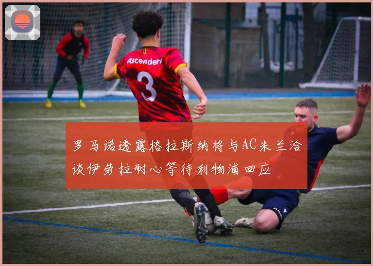 罗马诺透露格拉斯纳将与AC米兰洽谈伊劳拉耐心等待利物浦回应