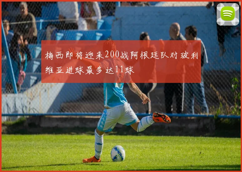 梅西即将迎来200战阿根廷队对玻利维亚进球最多达11球