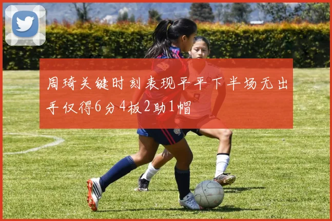 周琦关键时刻表现平平下半场无出手仅得6分4板2助1帽