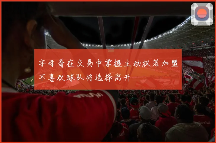 字母哥在交易中掌握主动权若加盟不喜欢球队将选择离开