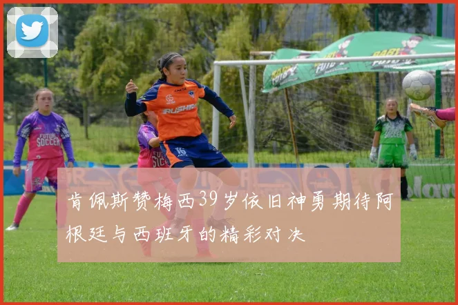 肯佩斯赞梅西39岁依旧神勇期待阿根廷与西班牙的精彩对决