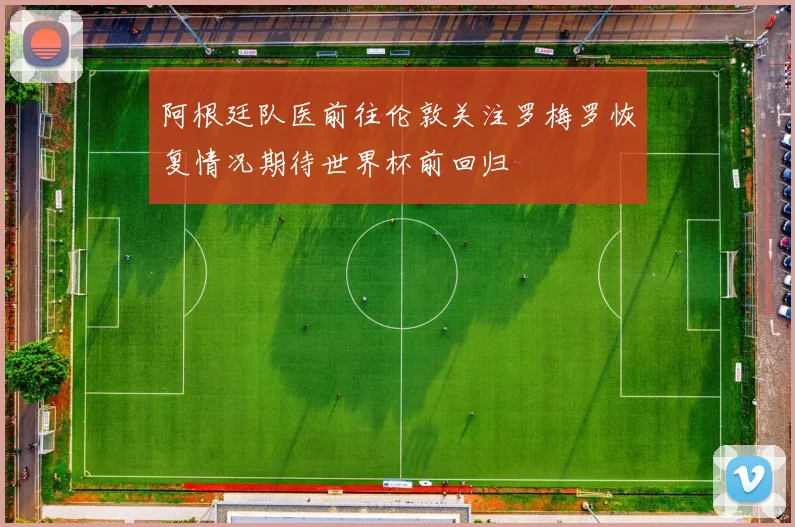 阿根廷队医前往伦敦关注罗梅罗恢复情况期待世界杯前回归