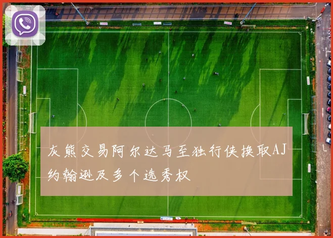 灰熊交易阿尔达马至独行侠换取AJ约翰逊及多个选秀权