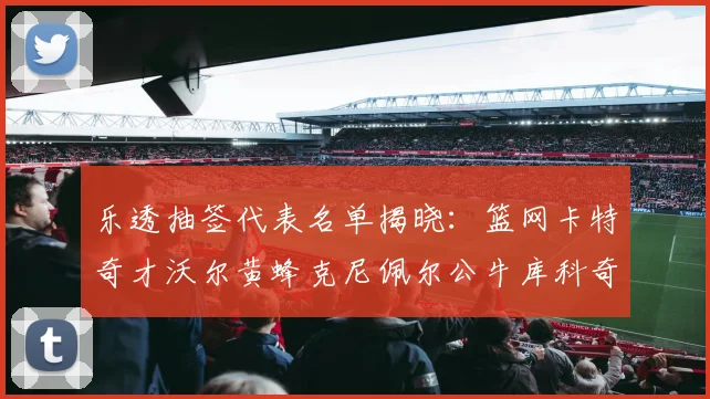 乐透抽签代表名单揭晓：篮网卡特奇才沃尔黄蜂克尼佩尔公牛库科奇齐聚一堂