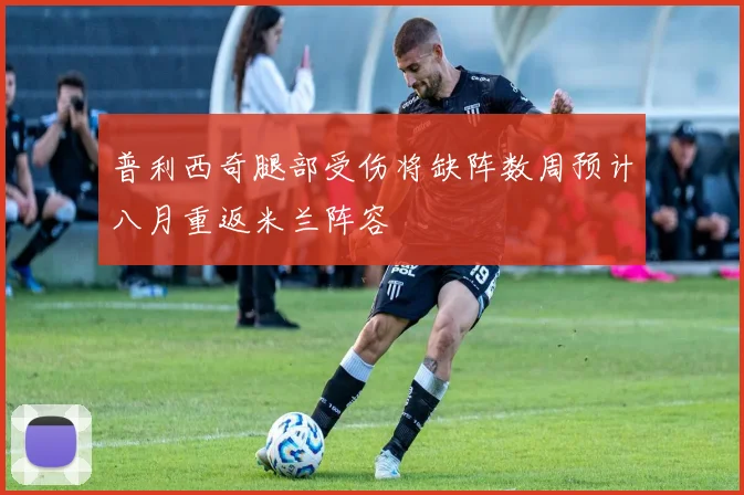 普利西奇腿部受伤将缺阵数周预计八月重返米兰阵容