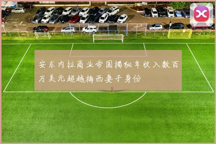 安东内拉商业帝国揭秘年收入数百万美元超越梅西妻子身份