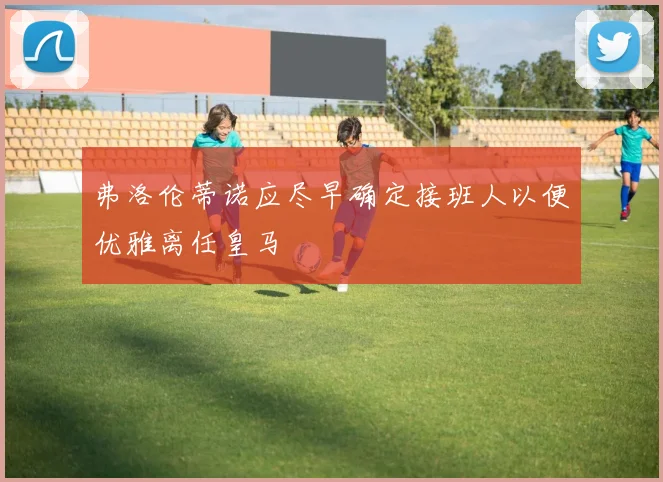 弗洛伦蒂诺应尽早确定接班人以便优雅离任皇马