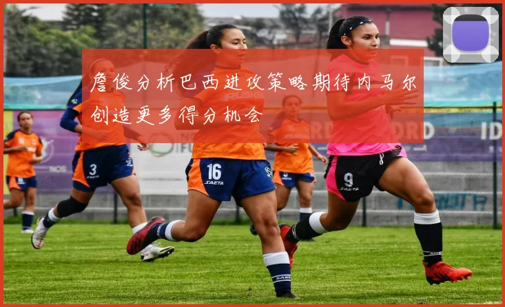 詹俊分析巴西进攻策略期待内马尔创造更多得分机会