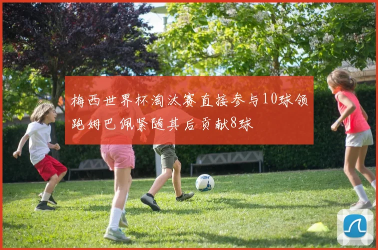 梅西世界杯淘汰赛直接参与10球领跑姆巴佩紧随其后贡献8球