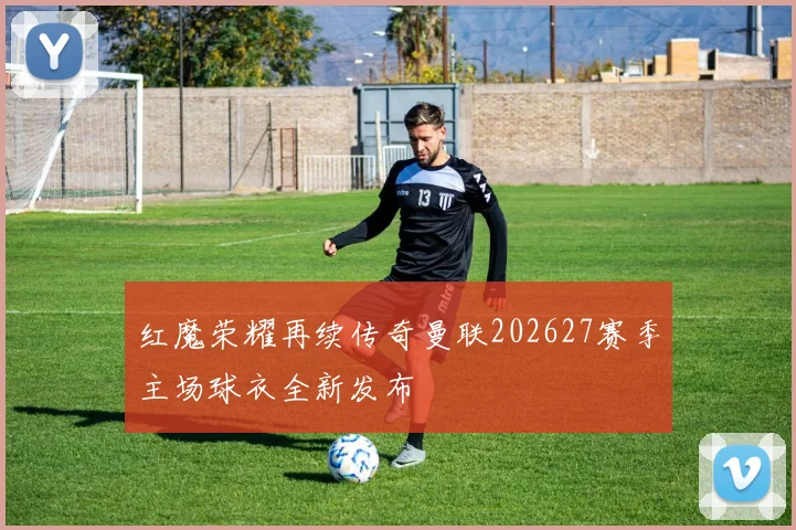红魔荣耀再续传奇曼联202627赛季主场球衣全新发布