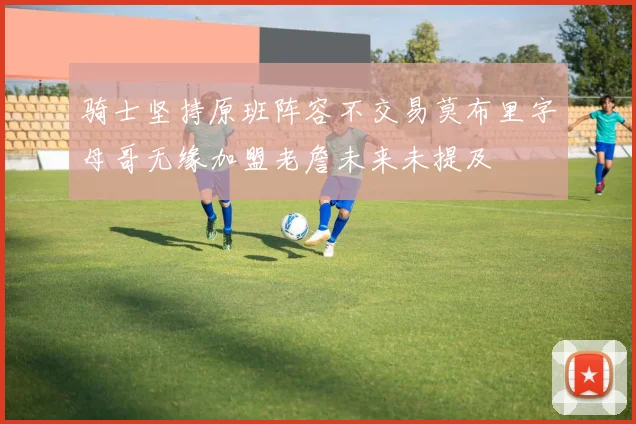 骑士坚持原班阵容不交易莫布里字母哥无缘加盟老詹未来未提及
