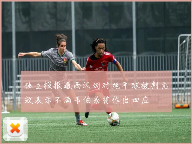 独立报报道西汉姆对绝平球被判无效表示不满韦伯或将作出回应