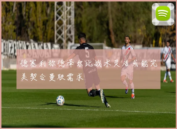德塞利称德泽尔比战术灵活或能完美契合曼联需求