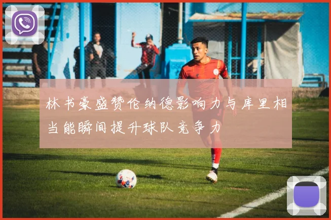 林书豪盛赞伦纳德影响力与库里相当能瞬间提升球队竞争力