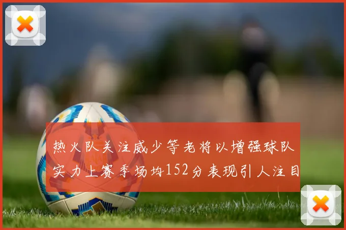 热火队关注威少等老将以增强球队实力上赛季场均152分表现引人注目